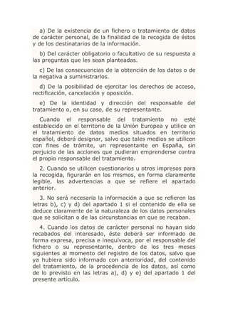 a) De la existencia de un fichero o tratamiento de datos
de carácter personal, de la finalidad de la recogida de éstos
y de los destinatarios de la información.
   b) Del carácter obligatorio o facultativo de su respuesta a
las preguntas que les sean planteadas.
   c) De las consecuencias de la obtención de los datos o de
la negativa a suministrarlos.
   d) De la posibilidad de ejercitar los derechos de acceso,
rectificación, cancelación y oposición.
   e) De la identidad y dirección del responsable del
tratamiento o, en su caso, de su representante.
   Cuando el responsable del tratamiento no esté
establecido en el territorio de la Unión Europea y utilice en
el tratamiento de datos medios situados en territorio
español, deberá designar, salvo que tales medios se utilicen
con fines de trámite, un representante en España, sin
perjuicio de las acciones que pudieran emprenderse contra
el propio responsable del tratamiento.
   2. Cuando se utilicen cuestionarios u otros impresos para
la recogida, figurarán en los mismos, en forma claramente
legible, las advertencias a que se refiere el apartado
anterior.
   3. No será necesaria la información a que se refieren las
letras b), c) y d) del apartado 1 si el contenido de ella se
deduce claramente de la naturaleza de los datos personales
que se solicitan o de las circunstancias en que se recaban.
   4. Cuando los datos de carácter personal no hayan sido
recabados del interesado, éste deberá ser informado de
forma expresa, precisa e inequívoca, por el responsable del
fichero o su representante, dentro de los tres meses
siguientes al momento del registro de los datos, salvo que
ya hubiera sido informado con anterioridad, del contenido
del tratamiento, de la procedencia de los datos, así como
de lo previsto en las letras a), d) y e) del apartado 1 del
presente artículo.
 