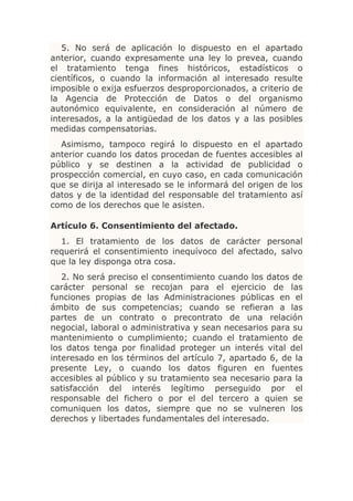 5. No será de aplicación lo dispuesto en el apartado
anterior, cuando expresamente una ley lo prevea, cuando
el tratamiento tenga fines históricos, estadísticos o
científicos, o cuando la información al interesado resulte
imposible o exija esfuerzos desproporcionados, a criterio de
la Agencia de Protección de Datos o del organismo
autonómico equivalente, en consideración al número de
interesados, a la antigüedad de los datos y a las posibles
medidas compensatorias.
  Asimismo, tampoco regirá lo dispuesto en el apartado
anterior cuando los datos procedan de fuentes accesibles al
público y se destinen a la actividad de publicidad o
prospección comercial, en cuyo caso, en cada comunicación
que se dirija al interesado se le informará del origen de los
datos y de la identidad del responsable del tratamiento así
como de los derechos que le asisten.

Artículo 6. Consentimiento del afectado.
  1. El tratamiento de los datos de carácter personal
requerirá el consentimiento inequívoco del afectado, salvo
que la ley disponga otra cosa.
   2. No será preciso el consentimiento cuando los datos de
carácter personal se recojan para el ejercicio de las
funciones propias de las Administraciones públicas en el
ámbito de sus competencias; cuando se refieran a las
partes de un contrato o precontrato de una relación
negocial, laboral o administrativa y sean necesarios para su
mantenimiento o cumplimiento; cuando el tratamiento de
los datos tenga por finalidad proteger un interés vital del
interesado en los términos del artículo 7, apartado 6, de la
presente Ley, o cuando los datos figuren en fuentes
accesibles al público y su tratamiento sea necesario para la
satisfacción del interés legítimo perseguido por el
responsable del fichero o por el del tercero a quien se
comuniquen los datos, siempre que no se vulneren los
derechos y libertades fundamentales del interesado.
 