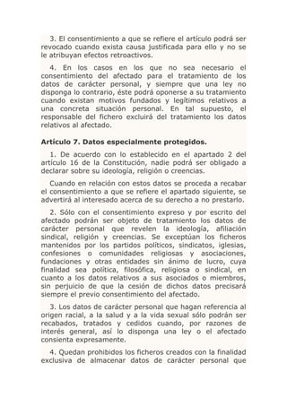 3. El consentimiento a que se refiere el artículo podrá ser
revocado cuando exista causa justificada para ello y no se
le atribuyan efectos retroactivos.
   4. En los casos en los que no sea necesario el
consentimiento del afectado para el tratamiento de los
datos de carácter personal, y siempre que una ley no
disponga lo contrario, éste podrá oponerse a su tratamiento
cuando existan motivos fundados y legítimos relativos a
una concreta situación personal. En tal supuesto, el
responsable del fichero excluirá del tratamiento los datos
relativos al afectado.

Artículo 7. Datos especialmente protegidos.
   1. De acuerdo con lo establecido en el apartado 2 del
artículo 16 de la Constitución, nadie podrá ser obligado a
declarar sobre su ideología, religión o creencias.
   Cuando en relación con estos datos se proceda a recabar
el consentimiento a que se refiere el apartado siguiente, se
advertirá al interesado acerca de su derecho a no prestarlo.
   2. Sólo con el consentimiento expreso y por escrito del
afectado podrán ser objeto de tratamiento los datos de
carácter personal que revelen la ideología, afiliación
sindical, religión y creencias. Se exceptúan los ficheros
mantenidos por los partidos políticos, sindicatos, iglesias,
confesiones o comunidades religiosas y asociaciones,
fundaciones y otras entidades sin ánimo de lucro, cuya
finalidad sea política, filosófica, religiosa o sindical, en
cuanto a los datos relativos a sus asociados o miembros,
sin perjuicio de que la cesión de dichos datos precisará
siempre el previo consentimiento del afectado.
   3. Los datos de carácter personal que hagan referencia al
origen racial, a la salud y a la vida sexual sólo podrán ser
recabados, tratados y cedidos cuando, por razones de
interés general, así lo disponga una ley o el afectado
consienta expresamente.
  4. Quedan prohibidos los ficheros creados con la finalidad
exclusiva de almacenar datos de carácter personal que
 