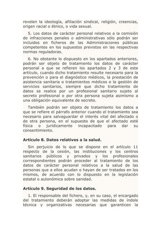 revelen la ideología, afiliación sindical, religión, creencias,
origen racial o étnico, o vida sexual.
   5. Los datos de carácter personal relativos a la comisión
de infracciones penales o administrativas sólo podrán ser
incluidos en ficheros de las Administraciones públicas
competentes en los supuestos previstos en las respectivas
normas reguladoras.
   6. No obstante lo dispuesto en los apartados anteriores,
podrán ser objeto de tratamiento los datos de carácter
personal a que se refieren los apartados 2 y 3 de este
artículo, cuando dicho tratamiento resulte necesario para la
prevención o para el diagnóstico médicos, la prestación de
asistencia sanitaria o tratamientos médicos o la gestión de
servicios sanitarios, siempre que dicho tratamiento de
datos se realice por un profesional sanitario sujeto al
secreto profesional o por otra persona sujeta asimismo a
una obligación equivalente de secreto.
    También podrán ser objeto de tratamiento los datos a
que se refiere el párrafo anterior cuando el tratamiento sea
necesario para salvaguardar el interés vital del afectado o
de otra persona, en el supuesto de que el afectado esté
física  o   jurídicamente    incapacitado    para   dar   su
consentimiento.

Artículo 8. Datos relativos a la salud.
   Sin perjuicio de lo que se dispone en el artículo 11
respecto de la cesión, las instituciones y los centros
sanitarios públicos y privados y los profesionales
correspondientes podrán proceder al tratamiento de los
datos de carácter personal relativos a la salud de las
personas que a ellos acudan o hayan de ser tratados en los
mismos, de acuerdo con lo dispuesto en la legislación
estatal o autonómica sobre sanidad.

Artículo 9. Seguridad de los datos.
   1. El responsable del fichero, y, en su caso, el encargado
del tratamiento deberán adoptar las medidas de índole
técnica y organizativas necesarias que garanticen la
 