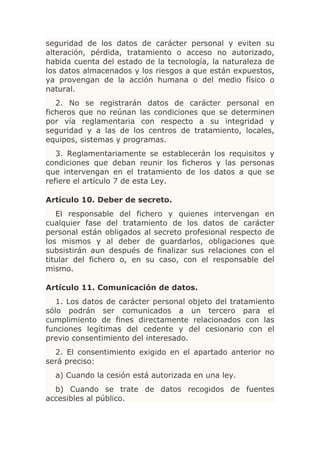 seguridad de los datos de carácter personal y eviten su
alteración, pérdida, tratamiento o acceso no autorizado,
habida cuenta del estado de la tecnología, la naturaleza de
los datos almacenados y los riesgos a que están expuestos,
ya provengan de la acción humana o del medio físico o
natural.
   2. No se registrarán datos de carácter personal en
ficheros que no reúnan las condiciones que se determinen
por vía reglamentaria con respecto a su integridad y
seguridad y a las de los centros de tratamiento, locales,
equipos, sistemas y programas.
   3. Reglamentariamente se establecerán los requisitos y
condiciones que deban reunir los ficheros y las personas
que intervengan en el tratamiento de los datos a que se
refiere el artículo 7 de esta Ley.

Artículo 10. Deber de secreto.
   El responsable del fichero y quienes intervengan en
cualquier fase del tratamiento de los datos de carácter
personal están obligados al secreto profesional respecto de
los mismos y al deber de guardarlos, obligaciones que
subsistirán aun después de finalizar sus relaciones con el
titular del fichero o, en su caso, con el responsable del
mismo.

Artículo 11. Comunicación de datos.
   1. Los datos de carácter personal objeto del tratamiento
sólo podrán ser comunicados a un tercero para el
cumplimiento de fines directamente relacionados con las
funciones legítimas del cedente y del cesionario con el
previo consentimiento del interesado.
  2. El consentimiento exigido en el apartado anterior no
será preciso:
  a) Cuando la cesión está autorizada en una ley.
  b) Cuando se trate de datos recogidos de fuentes
accesibles al público.
 