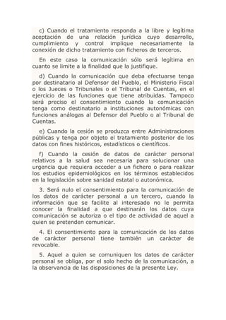 c) Cuando el tratamiento responda a la libre y legítima
aceptación de una relación jurídica cuyo desarrollo,
cumplimiento y control implique necesariamente la
conexión de dicho tratamiento con ficheros de terceros.
  En este caso la comunicación sólo será legítima en
cuanto se limite a la finalidad que la justifique.
   d) Cuando la comunicación que deba efectuarse tenga
por destinatario al Defensor del Pueblo, el Ministerio Fiscal
o los Jueces o Tribunales o el Tribunal de Cuentas, en el
ejercicio de las funciones que tiene atribuidas. Tampoco
será preciso el consentimiento cuando la comunicación
tenga como destinatario a instituciones autonómicas con
funciones análogas al Defensor del Pueblo o al Tribunal de
Cuentas.
  e) Cuando la cesión se produzca entre Administraciones
públicas y tenga por objeto el tratamiento posterior de los
datos con fines históricos, estadísticos o científicos.
   f) Cuando la cesión de datos de carácter personal
relativos a la salud sea necesaria para solucionar una
urgencia que requiera acceder a un fichero o para realizar
los estudios epidemiológicos en los términos establecidos
en la legislación sobre sanidad estatal o autonómica.
   3. Será nulo el consentimiento para la comunicación de
los datos de carácter personal a un tercero, cuando la
información que se facilite al interesado no le permita
conocer la finalidad a que destinarán los datos cuya
comunicación se autoriza o el tipo de actividad de aquel a
quien se pretenden comunicar.
  4. El consentimiento para la comunicación de los datos
de carácter personal tiene también un carácter de
revocable.
   5. Aquel a quien se comuniquen los datos de carácter
personal se obliga, por el solo hecho de la comunicación, a
la observancia de las disposiciones de la presente Ley.
 