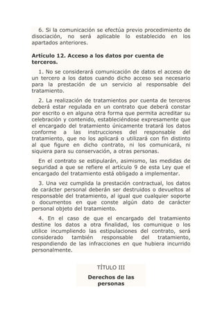 6. Si la comunicación se efectúa previo procedimiento de
disociación, no será aplicable lo establecido en los
apartados anteriores.

Artículo 12. Acceso a los datos por cuenta de
terceros.
   1. No se considerará comunicación de datos el acceso de
un tercero a los datos cuando dicho acceso sea necesario
para la prestación de un servicio al responsable del
tratamiento.
   2. La realización de tratamientos por cuenta de terceros
deberá estar regulada en un contrato que deberá constar
por escrito o en alguna otra forma que permita acreditar su
celebración y contenido, estableciéndose expresamente que
el encargado del tratamiento únicamente tratará los datos
conforme a las instrucciones del responsable del
tratamiento, que no los aplicará o utilizará con fin distinto
al que figure en dicho contrato, ni los comunicará, ni
siquiera para su conservación, a otras personas.
  En el contrato se estipularán, asimismo, las medidas de
seguridad a que se refiere el artículo 9 de esta Ley que el
encargado del tratamiento está obligado a implementar.
   3. Una vez cumplida la prestación contractual, los datos
de carácter personal deberán ser destruidos o devueltos al
responsable del tratamiento, al igual que cualquier soporte
o documentos en que conste algún dato de carácter
personal objeto del tratamiento.
   4. En el caso de que el encargado del tratamiento
destine los datos a otra finalidad, los comunique o los
utilice incumpliendo las estipulaciones del contrato, será
considerado    también    responsable   del   tratamiento,
respondiendo de las infracciones en que hubiera incurrido
personalmente.


                         TÍTULO III
                     Derechos de las
                        personas
 