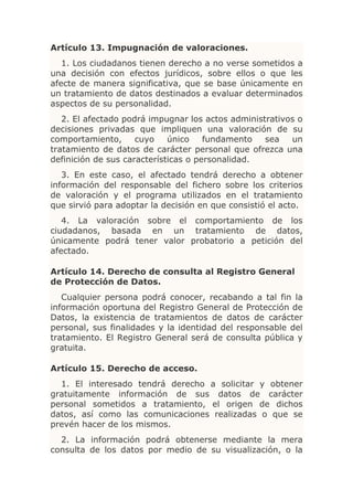 Artículo 13. Impugnación de valoraciones.
   1. Los ciudadanos tienen derecho a no verse sometidos a
una decisión con efectos jurídicos, sobre ellos o que les
afecte de manera significativa, que se base únicamente en
un tratamiento de datos destinados a evaluar determinados
aspectos de su personalidad.
   2. El afectado podrá impugnar los actos administrativos o
decisiones privadas que impliquen una valoración de su
comportamiento,      cuyo    único    fundamento   sea   un
tratamiento de datos de carácter personal que ofrezca una
definición de sus características o personalidad.
   3. En este caso, el afectado tendrá derecho a obtener
información del responsable del fichero sobre los criterios
de valoración y el programa utilizados en el tratamiento
que sirvió para adoptar la decisión en que consistió el acto.
   4. La valoración sobre el comportamiento de los
ciudadanos, basada en un tratamiento de datos,
únicamente podrá tener valor probatorio a petición del
afectado.

Artículo 14. Derecho de consulta al Registro General
de Protección de Datos.
   Cualquier persona podrá conocer, recabando a tal fin la
información oportuna del Registro General de Protección de
Datos, la existencia de tratamientos de datos de carácter
personal, sus finalidades y la identidad del responsable del
tratamiento. El Registro General será de consulta pública y
gratuita.

Artículo 15. Derecho de acceso.
  1. El interesado tendrá derecho a solicitar y obtener
gratuitamente información de sus datos de carácter
personal sometidos a tratamiento, el origen de dichos
datos, así como las comunicaciones realizadas o que se
prevén hacer de los mismos.
  2. La información podrá obtenerse mediante la mera
consulta de los datos por medio de su visualización, o la
 