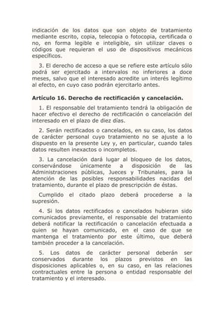 indicación de los datos que son objeto de tratamiento
mediante escrito, copia, telecopia o fotocopia, certificada o
no, en forma legible e inteligible, sin utilizar claves o
códigos que requieran el uso de dispositivos mecánicos
específicos.
   3. El derecho de acceso a que se refiere este artículo sólo
podrá ser ejercitado a intervalos no inferiores a doce
meses, salvo que el interesado acredite un interés legítimo
al efecto, en cuyo caso podrán ejercitarlo antes.

Artículo 16. Derecho de rectificación y cancelación.
   1. El responsable del tratamiento tendrá la obligación de
hacer efectivo el derecho de rectificación o cancelación del
interesado en el plazo de diez días.
   2. Serán rectificados o cancelados, en su caso, los datos
de carácter personal cuyo tratamiento no se ajuste a lo
dispuesto en la presente Ley y, en particular, cuando tales
datos resulten inexactos o incompletos.
   3. La cancelación dará lugar al bloqueo de los datos,
conservándose     únicamente     a   disposición    de  las
Administraciones públicas, Jueces y Tribunales, para la
atención de las posibles responsabilidades nacidas del
tratamiento, durante el plazo de prescripción de éstas.
  Cumplido    el   citado   plazo   deberá   procederse   a   la
supresión.
  4. Si los datos rectificados o cancelados hubieran sido
comunicados previamente, el responsable del tratamiento
deberá notificar la rectificación o cancelación efectuada a
quien se hayan comunicado, en el caso de que se
mantenga el tratamiento por este último, que deberá
también proceder a la cancelación.
   5. Los datos de carácter personal deberán ser
conservados durante los plazos previstos en las
disposiciones aplicables o, en su caso, en las relaciones
contractuales entre la persona o entidad responsable del
tratamiento y el interesado.
 