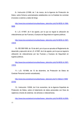 8.- Instrucción 2/1996, de 1 de marzo, de la Agencia de Protección de
Datos, sobre ficheros automatizados establecidos con la finalidad de controlar
el acceso a casinos y salas de bingo.


       http://www.boe.es/aeboe/consultas/bases_datos/doc.php?id=BOE-A-1996-
5698


       9.- L.O. 4/1997, de 4 de agosto, por la que se regula la utilización de
videocámaras por las Fuerzas y Cuerpos de Seguridad en lugares públicos.


       http://www.boe.es/aeboe/consultas/bases_datos/doc.php?id=BOE-A-1997-
17574


       10.- RD 596/1999, de 16 de abril, por el que se aprueba el Reglamento de
desarrollo y ejecución de la L.O. 4/1997, de 4 de agosto, por la que se regula la
utilización de videocámaras por las Fuerzas y Cuerpos de Seguridad en
lugares públicos.


       http://www.boe.es/aeboe/consultas/bases_datos/doc.php?id=BOE-A-1997-
17574


       11.- L.O. 15/1999, de 13 de diciembre, de Protección de Datos de
Carácter Personal (versión actualizada).


       http://www.boe.es/aeboe/consultas/bases_datos/act.php?c=3&item=1999/
23750


       12.- Instrucción 1/2006, de 8 de noviembre, de la Agencia Española de
Protección de Datos, sobre el tratamiento de datos personales con fines de
vigilancia a través de sistemas de cámaras o videocámaras.


       http://www.boe.es/aeboe/consultas/bases_datos/doc.php?id=BOE-A-2006-

15
 