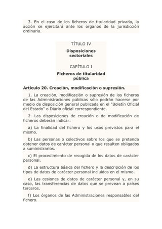 3. En el caso de los ficheros de titularidad privada, la
acción se ejercitará ante los órganos de la jurisdicción
ordinaria.


                         TÍTULO IV
                       Disposiciones
                        sectoriales

                         CAPÍTULO I
                  Ficheros de titularidad
                         pública

Artículo 20. Creación, modificación o supresión.
  1. La creación, modificación o supresión de los ficheros
de las Administraciones públicas sólo podrán hacerse por
medio de disposición general publicada en el "Boletín Oficial
del Estado" o Diario oficial correspondiente.
   2. Las disposiciones de creación o de modificación de
ficheros deberán indicar:
  a) La finalidad del fichero y los usos previstos para el
mismo.
   b) Las personas o colectivos sobre los que se pretenda
obtener datos de carácter personal o que resulten obligados
a suministrarlos.
  c) El procedimiento de recogida de los datos de carácter
personal.
   d) La estructura básica del fichero y la descripción de los
tipos de datos de carácter personal incluidos en el mismo.
   e) Las cesiones de datos de carácter personal y, en su
caso, las transferencias de datos que se prevean a países
terceros.
   f) Los órganos de las Administraciones responsables del
fichero.
 