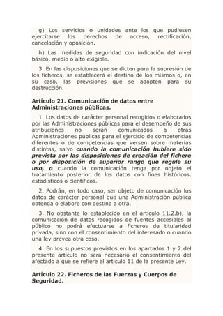g) Los servicios o unidades ante los que pudiesen
ejercitarse  los   derechos de  acceso,  rectificación,
cancelación y oposición.
  h) Las medidas de seguridad con indicación del nivel
básico, medio o alto exigible.
   3. En las disposiciones que se dicten para la supresión de
los ficheros, se establecerá el destino de los mismos o, en
su caso, las previsiones que se adopten para su
destrucción.

Artículo 21. Comunicación de datos entre
Administraciones públicas.
   1. Los datos de carácter personal recogidos o elaborados
por las Administraciones públicas para el desempeño de sus
atribuciones     no      serán  comunicados      a     otras
Administraciones públicas para el ejercicio de competencias
diferentes o de competencias que versen sobre materias
distintas, salvo cuando la comunicación hubiere sido
prevista por las disposiciones de creación del fichero
o por disposición de superior rango que regule su
uso, o cuando la comunicación tenga por objeto el
tratamiento posterior de los datos con fines históricos,
estadísticos o científicos.
  2. Podrán, en todo caso, ser objeto de comunicación los
datos de carácter personal que una Administración pública
obtenga o elabore con destino a otra.
   3. No obstante lo establecido en el artículo 11.2.b), la
comunicación de datos recogidos de fuentes accesibles al
público no podrá efectuarse a ficheros de titularidad
privada, sino con el consentimiento del interesado o cuando
una ley prevea otra cosa.
   4. En los supuestos previstos en los apartados 1 y 2 del
presente artículo no será necesario el consentimiento del
afectado a que se refiere el artículo 11 de la presente Ley.

Artículo 22. Ficheros de las Fuerzas y Cuerpos de
Seguridad.
 