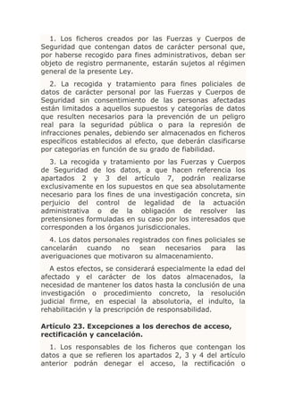 1. Los ficheros creados por las Fuerzas y Cuerpos de
Seguridad que contengan datos de carácter personal que,
por haberse recogido para fines administrativos, deban ser
objeto de registro permanente, estarán sujetos al régimen
general de la presente Ley.
   2. La recogida y tratamiento para fines policiales de
datos de carácter personal por las Fuerzas y Cuerpos de
Seguridad sin consentimiento de las personas afectadas
están limitados a aquellos supuestos y categorías de datos
que resulten necesarios para la prevención de un peligro
real para la seguridad pública o para la represión de
infracciones penales, debiendo ser almacenados en ficheros
específicos establecidos al efecto, que deberán clasificarse
por categorías en función de su grado de fiabilidad.
  3. La recogida y tratamiento por las Fuerzas y Cuerpos
de Seguridad de los datos, a que hacen referencia los
apartados 2 y 3 del artículo 7, podrán realizarse
exclusivamente en los supuestos en que sea absolutamente
necesario para los fines de una investigación concreta, sin
perjuicio del control de legalidad de la actuación
administrativa o de la obligación de resolver las
pretensiones formuladas en su caso por los interesados que
corresponden a los órganos jurisdiccionales.
  4. Los datos personales registrados con fines policiales se
cancelarán cuando no sean necesarios para las
averiguaciones que motivaron su almacenamiento.
   A estos efectos, se considerará especialmente la edad del
afectado y el carácter de los datos almacenados, la
necesidad de mantener los datos hasta la conclusión de una
investigación o procedimiento concreto, la resolución
judicial firme, en especial la absolutoria, el indulto, la
rehabilitación y la prescripción de responsabilidad.

Artículo 23. Excepciones a los derechos de acceso,
rectificación y cancelación.
  1. Los responsables de los ficheros que contengan los
datos a que se refieren los apartados 2, 3 y 4 del artículo
anterior podrán denegar el acceso, la rectificación o
 