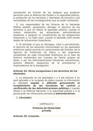 cancelación en función de los peligros que pudieran
derivarse para la defensa del Estado o la seguridad pública,
la protección de los derechos y libertades de terceros o las
necesidades de las investigaciones que se estén realizando.
   2. Los responsables de los ficheros de la Hacienda
Pública podrán, igualmente, denegar el ejercicio de los
derechos a que se refiere el apartado anterior cuando el
mismo      obstaculice  las   actuaciones    administrativas
tendentes a asegurar el cumplimiento de las obligaciones
tributarias y, en todo caso, cuando el afectado esté siendo
objeto de actuaciones inspectoras.
   3. El afectado al que se deniegue, total o parcialmente,
el ejercicio de los derechos mencionados en los apartados
anteriores podrá ponerlo en conocimiento del Director de la
Agencia de Protección de Datos o del organismo
competente de cada Comunidad Autónoma en el caso de
ficheros mantenidos por Cuerpos de Policía propios de
éstas, o por las Administraciones tributarias autonómicas,
quienes deberán asegurarse de la procedencia o
improcedencia de la denegación.

Artículo 24. Otras excepciones a los derechos de los
afectados.
   1. Lo dispuesto en los apartados 1 y 2 del artículo 5 no
será aplicable a la recogida de datos cuando la información
al afectado impida o dificulte gravemente el
cumplimiento de las funciones de control y
verificación de las Administraciones públicas o cuando
afecte a la Defensa Nacional, a la seguridad pública o a la
persecución de infracciones penales o administrativas.
  2. (Anulado)

                       CAPÍTULO II
                 Ficheros de titularidad
                        privada

Artículo 25. Creación.
 