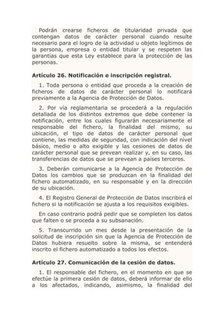 Podrán crearse ficheros de titularidad privada que
contengan datos de carácter personal cuando resulte
necesario para el logro de la actividad u objeto legítimos de
la persona, empresa o entidad titular y se respeten las
garantías que esta Ley establece para la protección de las
personas.

Artículo 26. Notificación e inscripción registral.
   1. Toda persona o entidad que proceda a la creación de
ficheros de datos de carácter personal lo notificará
previamente a la Agencia de Protección de Datos.
   2. Por vía reglamentaria se procederá a la regulación
detallada de los distintos extremos que debe contener la
notificación, entre los cuales figurarán necesariamente el
responsable del fichero, la finalidad del mismo, su
ubicación, el tipo de datos de carácter personal que
contiene, las medidas de seguridad, con indicación del nivel
básico, medio o alto exigible y las cesiones de datos de
carácter personal que se prevean realizar y, en su caso, las
transferencias de datos que se prevean a países terceros.
   3. Deberán comunicarse a la Agencia de Protección de
Datos los cambios que se produzcan en la finalidad del
fichero automatizado, en su responsable y en la dirección
de su ubicación.
   4. El Registro General de Protección de Datos inscribirá el
fichero si la notificación se ajusta a los requisitos exigibles.
  En caso contrario podrá pedir que se completen los datos
que falten o se proceda a su subsanación.
   5. Transcurrido un mes desde la presentación de la
solicitud de inscripción sin que la Agencia de Protección de
Datos hubiera resuelto sobre la misma, se entenderá
inscrito el fichero automatizado a todos los efectos.

Artículo 27. Comunicación de la cesión de datos.
   1. El responsable del fichero, en el momento en que se
efectúe la primera cesión de datos, deberá informar de ello
a los afectados, indicando, asimismo, la finalidad del
 