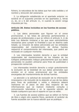 fichero, la naturaleza de los datos que han sido cedidos y el
nombre y dirección del cesionario.
   2. La obligación establecida en el apartado anterior no
existirá en el supuesto previsto en los apartados 2, letras
c), d), e) y 6 del artículo 11, ni cuando la cesión venga
impuesta por ley.

Artículo 28. Datos incluidos en las fuentes de acceso
público.
    1. Los datos personales que figuren en el censo
promocional, o las listas de personas pertenecientes a
grupos de profesionales a que se refiere el artículo 3, j) de
esta Ley deberán limitarse a los que sean estrictamente
necesarios para cumplir la finalidad a que se destina cada
listado. La inclusión de datos adicionales por las entidades
responsables del mantenimiento de dichas fuentes
requerirá el consentimiento del interesado, que podrá ser
revocado en cualquier momento.
   2. Los interesados tendrán derecho a que la entidad
responsable del mantenimiento de los listados de los
Colegios profesionales indique gratuitamente que sus datos
personales no pueden utilizarse para fines de publicidad o
prospección comercial.
   Los interesados tendrán derecho a exigir gratuitamente
la exclusión de la totalidad de sus datos personales que
consten en el censo promocional por las entidades
encargadas del mantenimiento de dichas fuentes.
    La atención a la solicitud de exclusión de la información
innecesaria o de inclusión de la objeción al uso de los datos
para fines de publicidad o venta a distancia deberá
realizarse en el plazo de diez días respecto de las
informaciones que se realicen mediante consulta o
comunicación telemática y en la siguiente edición del
listado cualquiera que sea el soporte en que se edite.
   3. Las fuentes de acceso público que se editen en forma
de libro o algún otro soporte físico, perderán el carácter de
fuente accesible con la nueva edición que se publique.
 