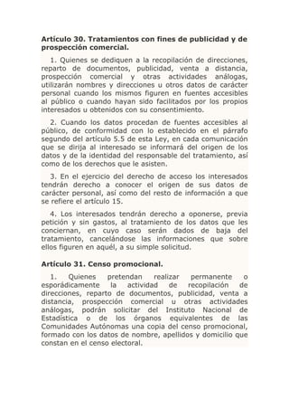 Artículo 30. Tratamientos con fines de publicidad y de
prospección comercial.
   1. Quienes se dediquen a la recopilación de direcciones,
reparto de documentos, publicidad, venta a distancia,
prospección comercial y otras actividades análogas,
utilizarán nombres y direcciones u otros datos de carácter
personal cuando los mismos figuren en fuentes accesibles
al público o cuando hayan sido facilitados por los propios
interesados u obtenidos con su consentimiento.
  2. Cuando los datos procedan de fuentes accesibles al
público, de conformidad con lo establecido en el párrafo
segundo del artículo 5.5 de esta Ley, en cada comunicación
que se dirija al interesado se informará del origen de los
datos y de la identidad del responsable del tratamiento, así
como de los derechos que le asisten.
  3. En el ejercicio del derecho de acceso los interesados
tendrán derecho a conocer el origen de sus datos de
carácter personal, así como del resto de información a que
se refiere el artículo 15.
   4. Los interesados tendrán derecho a oponerse, previa
petición y sin gastos, al tratamiento de los datos que les
conciernan, en cuyo caso serán dados de baja del
tratamiento, cancelándose las informaciones que sobre
ellos figuren en aquél, a su simple solicitud.

Artículo 31. Censo promocional.
   1.   Quienes    pretendan     realizar  permanente    o
esporádicamente     la   actividad    de  recopilación  de
direcciones, reparto de documentos, publicidad, venta a
distancia, prospección comercial u otras actividades
análogas, podrán solicitar del Instituto Nacional de
Estadística o de los órganos equivalentes de las
Comunidades Autónomas una copia del censo promocional,
formado con los datos de nombre, apellidos y domicilio que
constan en el censo electoral.
 