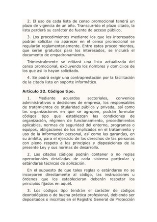 2. El uso de cada lista de censo promocional tendrá un
plazo de vigencia de un año. Transcurrido el plazo citado, la
lista perderá su carácter de fuente de acceso público.
  3. Los procedimientos mediante los que los interesados
podrán solicitar no aparecer en el censo promocional se
regularán reglamentariamente. Entre estos procedimientos,
que serán gratuitos para los interesados, se incluirá el
documento de empadronamiento.
   Trimestralmente se editará una lista actualizada del
censo promocional, excluyendo los nombres y domicilios de
los que así lo hayan solicitado.
  4. Se podrá exigir una contraprestación por la facilitación
de la citada lista en soporte informático.

Artículo 32. Códigos tipo.
   1.    Mediante     acuerdos      sectoriales,   convenios
administrativos o decisiones de empresa, los responsables
de tratamientos de titularidad pública y privada, así como
las organizaciones en que se agrupen, podrán formular
códigos tipo que establezcan las condiciones de
organización, régimen de funcionamiento, procedimientos
aplicables, normas de seguridad del entorno, programas o
equipos, obligaciones de los implicados en el tratamiento y
uso de la información personal, así como las garantías, en
su ámbito, para el ejercicio de los derechos de las personas
con pleno respeto a los principios y disposiciones de la
presente Ley y sus normas de desarrollo.
  2. Los citados códigos podrán contener o no reglas
operacionales detalladas de cada sistema particular y
estándares técnicos de aplicación.
   En el supuesto de que tales reglas o estándares no se
incorporen directamente al código, las instrucciones u
órdenes que los establecieran deberán respetar los
principios fijados en aquél.
  3. Los códigos tipo tendrán el carácter de códigos
deontológicos o de buena práctica profesional, debiendo ser
depositados o inscritos en el Registro General de Protección
 
