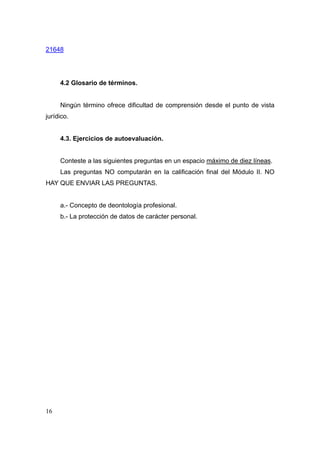 21648




     4.2 Glosario de términos.


     Ningún término ofrece dificultad de comprensión desde el punto de vista
jurídico.


     4.3. Ejercicios de autoevaluación.


     Conteste a las siguientes preguntas en un espacio máximo de diez líneas.
     Las preguntas NO computarán en la calificación final del Módulo II. NO
HAY QUE ENVIAR LAS PREGUNTAS.


     a.- Concepto de deontología profesional.
     b.- La protección de datos de carácter personal.




16
 