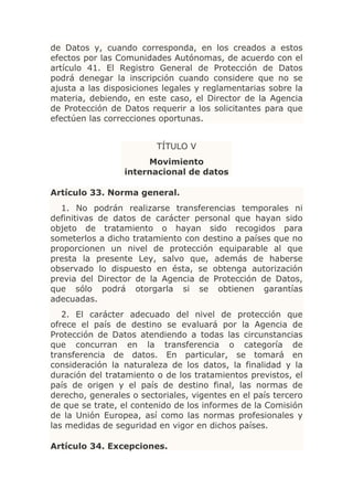 de Datos y, cuando corresponda, en los creados a estos
efectos por las Comunidades Autónomas, de acuerdo con el
artículo 41. El Registro General de Protección de Datos
podrá denegar la inscripción cuando considere que no se
ajusta a las disposiciones legales y reglamentarias sobre la
materia, debiendo, en este caso, el Director de la Agencia
de Protección de Datos requerir a los solicitantes para que
efectúen las correcciones oportunas.


                         TÍTULO V
                      Movimiento
                 internacional de datos

Artículo 33. Norma general.
  1. No podrán realizarse transferencias temporales ni
definitivas de datos de carácter personal que hayan sido
objeto de tratamiento o hayan sido recogidos para
someterlos a dicho tratamiento con destino a países que no
proporcionen un nivel de protección equiparable al que
presta la presente Ley, salvo que, además de haberse
observado lo dispuesto en ésta, se obtenga autorización
previa del Director de la Agencia de Protección de Datos,
que sólo podrá otorgarla si se obtienen garantías
adecuadas.
   2. El carácter adecuado del nivel de protección que
ofrece el país de destino se evaluará por la Agencia de
Protección de Datos atendiendo a todas las circunstancias
que concurran en la transferencia o categoría de
transferencia de datos. En particular, se tomará en
consideración la naturaleza de los datos, la finalidad y la
duración del tratamiento o de los tratamientos previstos, el
país de origen y el país de destino final, las normas de
derecho, generales o sectoriales, vigentes en el país tercero
de que se trate, el contenido de los informes de la Comisión
de la Unión Europea, así como las normas profesionales y
las medidas de seguridad en vigor en dichos países.

Artículo 34. Excepciones.
 