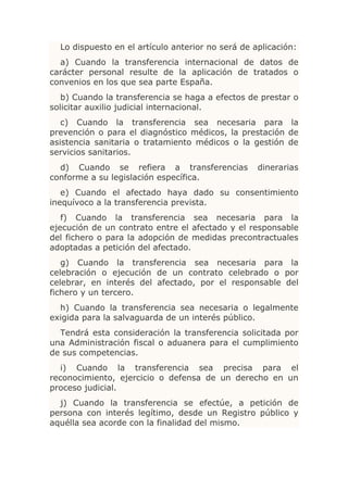 Lo dispuesto en el artículo anterior no será de aplicación:
  a) Cuando la transferencia internacional de datos de
carácter personal resulte de la aplicación de tratados o
convenios en los que sea parte España.
   b) Cuando la transferencia se haga a efectos de prestar o
solicitar auxilio judicial internacional.
   c) Cuando la transferencia sea necesaria para la
prevención o para el diagnóstico médicos, la prestación de
asistencia sanitaria o tratamiento médicos o la gestión de
servicios sanitarios.
  d) Cuando se refiera a transferencias            dinerarias
conforme a su legislación específica.
   e) Cuando el afectado haya dado su consentimiento
inequívoco a la transferencia prevista.
   f) Cuando la transferencia sea necesaria para la
ejecución de un contrato entre el afectado y el responsable
del fichero o para la adopción de medidas precontractuales
adoptadas a petición del afectado.
   g) Cuando la transferencia sea necesaria para la
celebración o ejecución de un contrato celebrado o por
celebrar, en interés del afectado, por el responsable del
fichero y un tercero.
  h) Cuando la transferencia sea necesaria o legalmente
exigida para la salvaguarda de un interés público.
  Tendrá esta consideración la transferencia solicitada por
una Administración fiscal o aduanera para el cumplimiento
de sus competencias.
   i) Cuando la transferencia sea precisa para el
reconocimiento, ejercicio o defensa de un derecho en un
proceso judicial.
  j) Cuando la transferencia se efectúe, a petición de
persona con interés legítimo, desde un Registro público y
aquélla sea acorde con la finalidad del mismo.
 