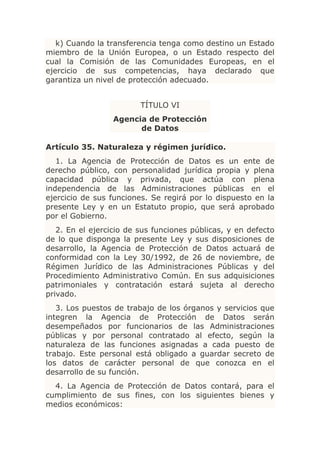 k) Cuando la transferencia tenga como destino un Estado
miembro de la Unión Europea, o un Estado respecto del
cual la Comisión de las Comunidades Europeas, en el
ejercicio de sus competencias, haya declarado que
garantiza un nivel de protección adecuado.


                         TÍTULO VI
                 Agencia de Protección
                       de Datos

Artículo 35. Naturaleza y régimen jurídico.
   1. La Agencia de Protección de Datos es un ente de
derecho público, con personalidad jurídica propia y plena
capacidad pública y privada, que actúa con plena
independencia de las Administraciones públicas en el
ejercicio de sus funciones. Se regirá por lo dispuesto en la
presente Ley y en un Estatuto propio, que será aprobado
por el Gobierno.
   2. En el ejercicio de sus funciones públicas, y en defecto
de lo que disponga la presente Ley y sus disposiciones de
desarrollo, la Agencia de Protección de Datos actuará de
conformidad con la Ley 30/1992, de 26 de noviembre, de
Régimen Jurídico de las Administraciones Públicas y del
Procedimiento Administrativo Común. En sus adquisiciones
patrimoniales y contratación estará sujeta al derecho
privado.
   3. Los puestos de trabajo de los órganos y servicios que
integren la Agencia de Protección de Datos serán
desempeñados por funcionarios de las Administraciones
públicas y por personal contratado al efecto, según la
naturaleza de las funciones asignadas a cada puesto de
trabajo. Este personal está obligado a guardar secreto de
los datos de carácter personal de que conozca en el
desarrollo de su función.
  4. La Agencia de Protección de Datos contará, para el
cumplimiento de sus fines, con los siguientes bienes y
medios económicos:
 