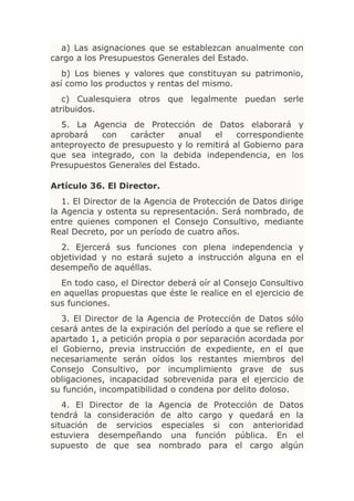 a) Las asignaciones que se establezcan anualmente con
cargo a los Presupuestos Generales del Estado.
   b) Los bienes y valores que constituyan su patrimonio,
así como los productos y rentas del mismo.
   c) Cualesquiera otros que legalmente puedan serle
atribuidos.
  5. La Agencia de Protección de Datos elaborará y
aprobará   con    carácter   anual   el    correspondiente
anteproyecto de presupuesto y lo remitirá al Gobierno para
que sea integrado, con la debida independencia, en los
Presupuestos Generales del Estado.

Artículo 36. El Director.
   1. El Director de la Agencia de Protección de Datos dirige
la Agencia y ostenta su representación. Será nombrado, de
entre quienes componen el Consejo Consultivo, mediante
Real Decreto, por un período de cuatro años.
  2. Ejercerá sus funciones con plena independencia y
objetividad y no estará sujeto a instrucción alguna en el
desempeño de aquéllas.
  En todo caso, el Director deberá oír al Consejo Consultivo
en aquellas propuestas que éste le realice en el ejercicio de
sus funciones.
   3. El Director de la Agencia de Protección de Datos sólo
cesará antes de la expiración del período a que se refiere el
apartado 1, a petición propia o por separación acordada por
el Gobierno, previa instrucción de expediente, en el que
necesariamente serán oídos los restantes miembros del
Consejo Consultivo, por incumplimiento grave de sus
obligaciones, incapacidad sobrevenida para el ejercicio de
su función, incompatibilidad o condena por delito doloso.
   4. El Director de la Agencia de Protección de Datos
tendrá la consideración de alto cargo y quedará en la
situación de servicios especiales si con anterioridad
estuviera desempeñando una función pública. En el
supuesto de que sea nombrado para el cargo algún
 
