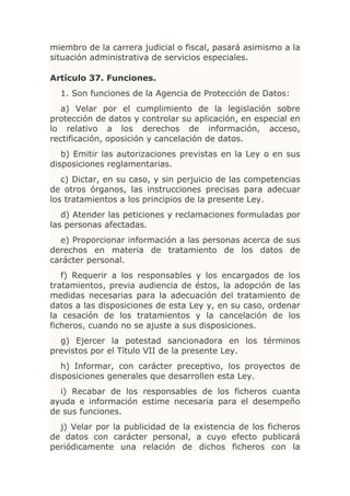 miembro de la carrera judicial o fiscal, pasará asimismo a la
situación administrativa de servicios especiales.

Artículo 37. Funciones.
  1. Son funciones de la Agencia de Protección de Datos:
   a) Velar por el cumplimiento de la legislación sobre
protección de datos y controlar su aplicación, en especial en
lo relativo a los derechos de información, acceso,
rectificación, oposición y cancelación de datos.
   b) Emitir las autorizaciones previstas en la Ley o en sus
disposiciones reglamentarias.
   c) Dictar, en su caso, y sin perjuicio de las competencias
de otros órganos, las instrucciones precisas para adecuar
los tratamientos a los principios de la presente Ley.
   d) Atender las peticiones y reclamaciones formuladas por
las personas afectadas.
  e) Proporcionar información a las personas acerca de sus
derechos en materia de tratamiento de los datos de
carácter personal.
   f) Requerir a los responsables y los encargados de los
tratamientos, previa audiencia de éstos, la adopción de las
medidas necesarias para la adecuación del tratamiento de
datos a las disposiciones de esta Ley y, en su caso, ordenar
la cesación de los tratamientos y la cancelación de los
ficheros, cuando no se ajuste a sus disposiciones.
  g) Ejercer la potestad sancionadora en los términos
previstos por el Título VII de la presente Ley.
   h) Informar, con carácter preceptivo, los proyectos de
disposiciones generales que desarrollen esta Ley.
  i) Recabar de los responsables de los ficheros cuanta
ayuda e información estime necesaria para el desempeño
de sus funciones.
  j) Velar por la publicidad de la existencia de los ficheros
de datos con carácter personal, a cuyo efecto publicará
periódicamente una relación de dichos ficheros con la
 
