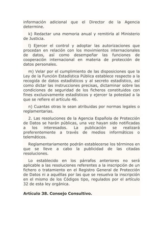 información   adicional   que   el   Director   de   la   Agencia
determine.
  k) Redactar una memoria anual y remitirla al Ministerio
de Justicia.
  l) Ejercer el control y adoptar las autorizaciones que
procedan en relación con los movimientos internacionales
de datos, así como desempeñar las funciones de
cooperación internacional en materia de protección de
datos personales.
   m) Velar por el cumplimiento de las disposiciones que la
Ley de la Función Estadística Pública establece respecto a la
recogida de datos estadísticos y al secreto estadístico, así
como dictar las instrucciones precisas, dictaminar sobre las
condiciones de seguridad de los ficheros constituidos con
fines exclusivamente estadísticos y ejercer la potestad a la
que se refiere el artículo 46.
  n) Cuantas otras le sean atribuidas por normas legales o
reglamentarias.
   2. Las resoluciones de la Agencia Española de Protección
de Datos se harán públicas, una vez hayan sido notificadas
a    los   interesados.    La   publicación  se    realizará
preferentemente a través de medios informáticos o
telemáticos.
   Reglamentariamente podrán establecerse los términos en
que se lleve a cabo la publicidad de las citadas
resoluciones.
   Lo establecido en los párrafos anteriores no será
aplicable a las resoluciones referentes a la inscripción de un
fichero o tratamiento en el Registro General de Protección
de Datos ni a aquéllas por las que se resuelva la inscripción
en el mismo de los Códigos tipo, regulados por el artículo
32 de esta ley orgánica.

Artículo 38. Consejo Consultivo.
 