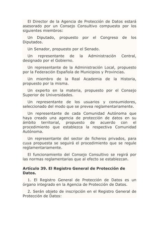 El Director de la Agencia de Protección de Datos estará
asesorado por un Consejo Consultivo compuesto por los
siguientes miembros:
  Un Diputado,    propuesto    por   el   Congreso   de   los
Diputados.
  Un Senador, propuesto por el Senado.
  Un representante de         la   Administración    Central,
designado por el Gobierno.
  Un representante de la Administración Local, propuesto
por la Federación Española de Municipios y Provincias.
  Un miembro de la Real Academia de la Historia,
propuesto por la misma.
  Un experto en la materia, propuesto por el Consejo
Superior de Universidades.
   Un representante de los usuarios y consumidores,
seleccionado del modo que se prevea reglamentariamente.
  Un representante de cada Comunidad Autónoma que
haya creado una agencia de protección de datos en su
ámbito territorial, propuesto de acuerdo con el
procedimiento que establezca la respectiva Comunidad
Autónoma.
  Un representante del sector de ficheros privados, para
cuya propuesta se seguirá el procedimiento que se regule
reglamentariamente.
   El funcionamiento del Consejo Consultivo se regirá por
las normas reglamentarias que al efecto se establezcan.

Artículo 39. El Registro General de Protección de
Datos.
  1. El Registro General de Protección de Datos es un
órgano integrado en la Agencia de Protección de Datos.
  2. Serán objeto de inscripción en el Registro General de
Protección de Datos:
 