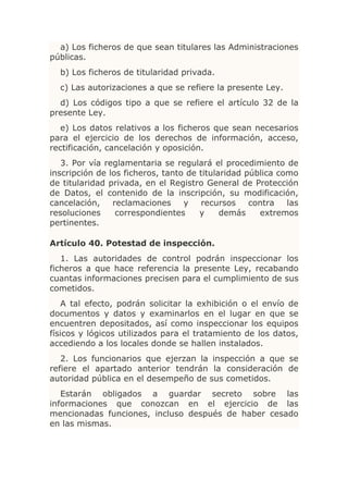 a) Los ficheros de que sean titulares las Administraciones
públicas.
  b) Los ficheros de titularidad privada.
  c) Las autorizaciones a que se refiere la presente Ley.
  d) Los códigos tipo a que se refiere el artículo 32 de la
presente Ley.
   e) Los datos relativos a los ficheros que sean necesarios
para el ejercicio de los derechos de información, acceso,
rectificación, cancelación y oposición.
   3. Por vía reglamentaria se regulará el procedimiento de
inscripción de los ficheros, tanto de titularidad pública como
de titularidad privada, en el Registro General de Protección
de Datos, el contenido de la inscripción, su modificación,
cancelación,    reclamaciones     y    recursos    contra   las
resoluciones     correspondientes     y     demás    extremos
pertinentes.

Artículo 40. Potestad de inspección.
   1. Las autoridades de control podrán inspeccionar los
ficheros a que hace referencia la presente Ley, recabando
cuantas informaciones precisen para el cumplimiento de sus
cometidos.
    A tal efecto, podrán solicitar la exhibición o el envío de
documentos y datos y examinarlos en el lugar en que se
encuentren depositados, así como inspeccionar los equipos
físicos y lógicos utilizados para el tratamiento de los datos,
accediendo a los locales donde se hallen instalados.
   2. Los funcionarios que ejerzan la inspección a que se
refiere el apartado anterior tendrán la consideración de
autoridad pública en el desempeño de sus cometidos.
   Estarán obligados a guardar secreto sobre las
informaciones que conozcan en el ejercicio de las
mencionadas funciones, incluso después de haber cesado
en las mismas.
 