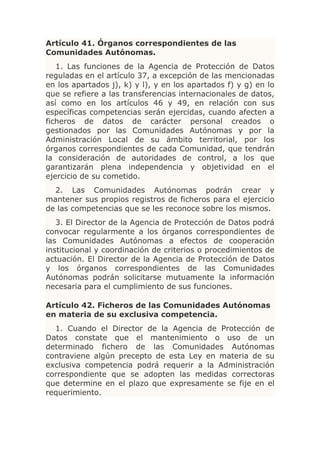 Artículo 41. Órganos correspondientes de las
Comunidades Autónomas.
   1. Las funciones de la Agencia de Protección de Datos
reguladas en el artículo 37, a excepción de las mencionadas
en los apartados j), k) y l), y en los apartados f) y g) en lo
que se refiere a las transferencias internacionales de datos,
así como en los artículos 46 y 49, en relación con sus
específicas competencias serán ejercidas, cuando afecten a
ficheros de datos de carácter personal creados o
gestionados por las Comunidades Autónomas y por la
Administración Local de su ámbito territorial, por los
órganos correspondientes de cada Comunidad, que tendrán
la consideración de autoridades de control, a los que
garantizarán plena independencia y objetividad en el
ejercicio de su cometido.
  2. Las Comunidades Autónomas podrán crear y
mantener sus propios registros de ficheros para el ejercicio
de las competencias que se les reconoce sobre los mismos.
   3. El Director de la Agencia de Protección de Datos podrá
convocar regularmente a los órganos correspondientes de
las Comunidades Autónomas a efectos de cooperación
institucional y coordinación de criterios o procedimientos de
actuación. El Director de la Agencia de Protección de Datos
y los órganos correspondientes de las Comunidades
Autónomas podrán solicitarse mutuamente la información
necesaria para el cumplimiento de sus funciones.

Artículo 42. Ficheros de las Comunidades Autónomas
en materia de su exclusiva competencia.
  1. Cuando el Director de la Agencia de Protección de
Datos constate que el mantenimiento o uso de un
determinado fichero de las Comunidades Autónomas
contraviene algún precepto de esta Ley en materia de su
exclusiva competencia podrá requerir a la Administración
correspondiente que se adopten las medidas correctoras
que determine en el plazo que expresamente se fije en el
requerimiento.
 