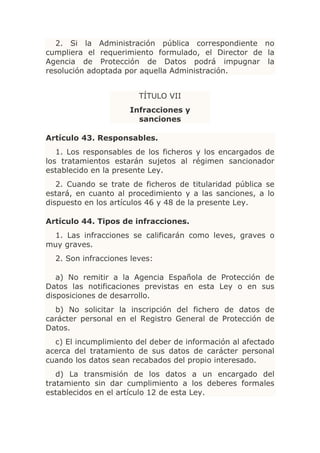 2. Si la Administración pública correspondiente no
cumpliera el requerimiento formulado, el Director de la
Agencia de Protección de Datos podrá impugnar la
resolución adoptada por aquella Administración.


                        TÍTULO VII
                     Infracciones y
                       sanciones

Artículo 43. Responsables.
   1. Los responsables de los ficheros y los encargados de
los tratamientos estarán sujetos al régimen sancionador
establecido en la presente Ley.
   2. Cuando se trate de ficheros de titularidad pública se
estará, en cuanto al procedimiento y a las sanciones, a lo
dispuesto en los artículos 46 y 48 de la presente Ley.

Artículo 44. Tipos de infracciones.
 1. Las infracciones se calificarán como leves, graves o
muy graves.
  2. Son infracciones leves:

   a) No remitir a la Agencia Española de Protección de
Datos las notificaciones previstas en esta Ley o en sus
disposiciones de desarrollo.
  b) No solicitar la inscripción del fichero de datos de
carácter personal en el Registro General de Protección de
Datos.
  c) El incumplimiento del deber de información al afectado
acerca del tratamiento de sus datos de carácter personal
cuando los datos sean recabados del propio interesado.
   d) La transmisión de los datos a un encargado del
tratamiento sin dar cumplimiento a los deberes formales
establecidos en el artículo 12 de esta Ley.
 