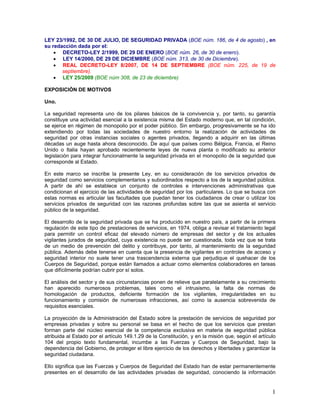 LEY 23/1992, DE 30 DE JULIO, DE SEGURIDAD PRIVADA (BOE núm. 186, de 4 de agosto) , en
su redacción dada por el:
    • DECRETO-LEY 2/1999, DE 29 DE ENERO (BOE núm. 26, de 30 de enero).
    • LEY 14/2000, DE 29 DE DICIEMBRE (BOE núm. 313, de 30 de Diciembre).
    • REAL DECRETO-LEY 8/2007, DE 14 DE SEPTIEMBRE (BOE núm. 225, de 19 de
       septiembre).
    • LEY 25/2009 (BOE núm 308, de 23 de diciembre)

EXPOSICIÓN DE MOTIVOS

Uno.

La seguridad representa uno de los pilares básicos de la convivencia y, por tanto, su garantía
constituye una actividad esencial a la existencia misma del Estado moderno que, en tal condición,
se ejerce en régimen de monopolio por el poder público. Sin embargo, progresivamente se ha ido
extendiendo por todas las sociedades de nuestro entorno la realización de actividades de
seguridad por otras instancias sociales o agentes privados, llegando a adquirir en las últimas
décadas un auge hasta ahora desconocido. De aquí que países como Bélgica, Francia, el Reino
Unido o Italia hayan aprobado recientemente leyes de nueva planta o modificado su anterior
legislación para integrar funcionalmente la seguridad privada en el monopolio de la seguridad que
corresponde al Estado.

En este marco se inscribe la presente Ley, en su consideración de los servicios privados de
seguridad como servicios complementarios y subordinados respecto a los de la seguridad pública.
A partir de ahí se establece un conjunto de controles e intervenciones administrativas que
condicionan el ejercicio de las actividades de seguridad por los particulares. Lo que se busca con
estas normas es articular las facultades que puedan tener los ciudadanos de crear o utilizar los
servicios privados de seguridad con las razones profundas sobre las que se asienta el servicio
público de la seguridad.

El desarrollo de la seguridad privada que se ha producido en nuestro país, a partir de la primera
regulación de este tipo de prestaciones de servicios, en 1974, obliga a revisar el tratamiento legal
para permitir un control eficaz del elevado número de empresas del sector y de los actuales
vigilantes jurados de seguridad, cuya existencia no puede ser cuestionada, toda vez que se trata
de un medio de prevención del delito y contribuye, por tanto, al mantenimiento de la seguridad
pública. Además debe tenerse en cuenta que la presencia de vigilantes en controles de acceso y
seguridad interior no suele tener una trascendencia externa que perjudique el quehacer de los
Cuerpos de Seguridad, porque están llamados a actuar como elementos colaboradores en tareas
que difícilmente podrían cubrir por sí solos.

El análisis del sector y de sus circunstancias ponen de relieve que paralelamente a su crecimiento
han aparecido numerosos problemas, tales como el intrusismo, la falta de normas de
homologación de productos, deficiente formación de los vigilantes, irregularidades en su
funcionamiento y comisión de numerosas infracciones, así como la ausencia sobrevenida de
requisitos esenciales.

La proyección de la Administración del Estado sobre la prestación de servicios de seguridad por
empresas privadas y sobre su personal se basa en el hecho de que los servicios que prestan
forman parte del núcleo esencial de la competencia exclusiva en materia de seguridad pública
atribuida al Estado por el artículo 149.1.29 de la Constitución, y en la misión que, según el artículo
104 del propio texto fundamental, incumbe a las Fuerzas y Cuerpos de Seguridad, bajo la
dependencia del Gobierno, de proteger el libre ejercicio de los derechos y libertades y garantizar la
seguridad ciudadana.

Ello significa que las Fuerzas y Cuerpos de Seguridad del Estado han de estar permanentemente
presentes en el desarrollo de las actividades privadas de seguridad, conociendo la información


                                                                                                    1
 