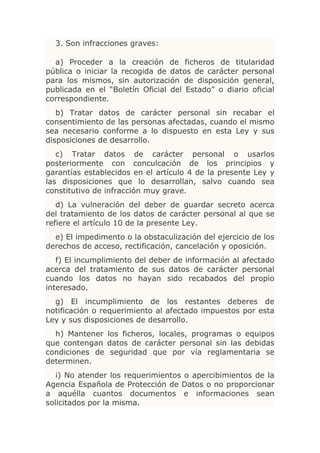 3. Son infracciones graves:

  a) Proceder a la creación de ficheros de titularidad
pública o iniciar la recogida de datos de carácter personal
para los mismos, sin autorización de disposición general,
publicada en el “Boletín Oficial del Estado” o diario oficial
correspondiente.
   b) Tratar datos de carácter personal sin recabar el
consentimiento de las personas afectadas, cuando el mismo
sea necesario conforme a lo dispuesto en esta Ley y sus
disposiciones de desarrollo.
   c) Tratar datos de carácter personal o usarlos
posteriormente con conculcación de los principios y
garantías establecidos en el artículo 4 de la presente Ley y
las disposiciones que lo desarrollan, salvo cuando sea
constitutivo de infracción muy grave.
   d) La vulneración del deber de guardar secreto acerca
del tratamiento de los datos de carácter personal al que se
refiere el artículo 10 de la presente Ley.
  e) El impedimento o la obstaculización del ejercicio de los
derechos de acceso, rectificación, cancelación y oposición.
   f) El incumplimiento del deber de información al afectado
acerca del tratamiento de sus datos de carácter personal
cuando los datos no hayan sido recabados del propio
interesado.
  g) El incumplimiento de los restantes deberes de
notificación o requerimiento al afectado impuestos por esta
Ley y sus disposiciones de desarrollo.
  h) Mantener los ficheros, locales, programas o equipos
que contengan datos de carácter personal sin las debidas
condiciones de seguridad que por vía reglamentaria se
determinen.
   i) No atender los requerimientos o apercibimientos de la
Agencia Española de Protección de Datos o no proporcionar
a aquélla cuantos documentos e informaciones sean
solicitados por la misma.
 
