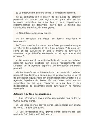 j) La obstrucción al ejercicio de la función inspectora.
   k) La comunicación o cesión de los datos de carácter
personal sin contar con legitimación para ello en los
términos previstos en esta Ley y sus disposiciones
reglamentarias de desarrollo, salvo que la misma sea
constitutiva de infracción muy grave.

  4. Son infracciones muy graves:

   a) La recogida     de   datos   en   forma   engañosa     o
fraudulenta.
   b) Tratar o ceder los datos de carácter personal a los que
se refieren los apartados 2, 3 y 5 del artículo 7 de esta Ley
salvo en los supuestos en que la misma lo autoriza o
violentar la prohibición contenida en el apartado 4 del
artículo 7.
   c) No cesar en el tratamiento ilícito de datos de carácter
personal cuando existiese un previo requerimiento del
Director de la Agencia Española de Protección de Datos
para ello.
   d) La transferencia internacional de datos de carácter
personal con destino a países que no proporcionen un nivel
de protección equiparable sin autorización del Director de la
Agencia Española de Protección de Datos salvo en los
supuestos en los que conforme a esta Ley y sus
disposiciones de desarrollo dicha autorización no resulta
necesaria.

Artículo 45. Tipo de sanciones.
  1. Las infracciones leves serán sancionadas con multa de
900 a 40.000 euros.
  2. Las infracciones graves serán sancionadas con multa
de 40.001 a 300.000 euros.
 3. Las infracciones muy graves serán sancionadas con
multa de 300.001 a 600.000 euros.
 