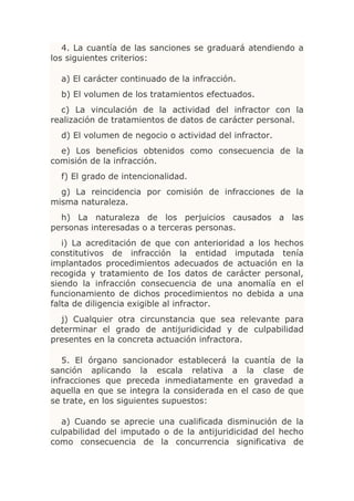 4. La cuantía de las sanciones se graduará atendiendo a
los siguientes criterios:

  a) El carácter continuado de la infracción.
  b) El volumen de los tratamientos efectuados.
  c) La vinculación de la actividad del infractor con la
realización de tratamientos de datos de carácter personal.
  d) El volumen de negocio o actividad del infractor.
  e) Los beneficios obtenidos como consecuencia de la
comisión de la infracción.
  f) El grado de intencionalidad.
  g) La reincidencia por comisión de infracciones de la
misma naturaleza.
  h) La naturaleza de los perjuicios causados a las
personas interesadas o a terceras personas.
   i) La acreditación de que con anterioridad a los hechos
constitutivos de infracción la entidad imputada tenía
implantados procedimientos adecuados de actuación en la
recogida y tratamiento de Ios datos de carácter personal,
siendo la infracción consecuencia de una anomalía en el
funcionamiento de dichos procedimientos no debida a una
falta de diligencia exigible al infractor.
  j) Cualquier otra circunstancia que sea relevante para
determinar el grado de antijuridicidad y de culpabilidad
presentes en la concreta actuación infractora.

   5. El órgano sancionador establecerá la cuantía de la
sanción aplicando la escala relativa a la clase de
infracciones que preceda inmediatamente en gravedad a
aquella en que se integra la considerada en el caso de que
se trate, en los siguientes supuestos:

  a) Cuando se aprecie una cualificada disminución de la
culpabilidad del imputado o de la antijuridicidad del hecho
como consecuencia de la concurrencia significativa de
 