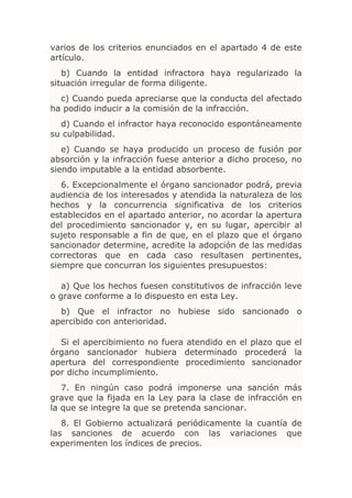 varios de los criterios enunciados en el apartado 4 de este
artículo.
   b) Cuando la entidad infractora haya regularizado la
situación irregular de forma diligente.
  c) Cuando pueda apreciarse que la conducta del afectado
ha podido inducir a la comisión de la infracción.
  d) Cuando el infractor haya reconocido espontáneamente
su culpabilidad.
   e) Cuando se haya producido un proceso de fusión por
absorción y la infracción fuese anterior a dicho proceso, no
siendo imputable a la entidad absorbente.
   6. Excepcionalmente el órgano sancionador podrá, previa
audiencia de los interesados y atendida la naturaleza de los
hechos y la concurrencia significativa de los criterios
establecidos en el apartado anterior, no acordar la apertura
del procedimiento sancionador y, en su lugar, apercibir al
sujeto responsable a fin de que, en el plazo que el órgano
sancionador determine, acredite la adopción de las medidas
correctoras que en cada caso resultasen pertinentes,
siempre que concurran los siguientes presupuestos:

   a) Que los hechos fuesen constitutivos de infracción leve
o grave conforme a lo dispuesto en esta Ley.
  b) Que el infractor no hubiese sido sancionado o
apercibido con anterioridad.

  Si el apercibimiento no fuera atendido en el plazo que el
órgano sancionador hubiera determinado procederá la
apertura del correspondiente procedimiento sancionador
por dicho incumplimiento.
   7. En ningún caso podrá imponerse una sanción más
grave que la fijada en la Ley para la clase de infracción en
la que se integre la que se pretenda sancionar.
   8. El Gobierno actualizará periódicamente la cuantía de
las sanciones de acuerdo con las variaciones que
experimenten los índices de precios.
 