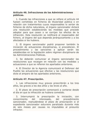 Artículo 46. Infracciones de las Administraciones
públicas.
   1. Cuando las infracciones a que se refiere el artículo 44
fuesen cometidas en ficheros de titularidad pública o en
relación con tratamientos cuyos responsables lo serían de
ficheros de dicha naturaleza, el órgano sancionador dictará
una resolución estableciendo las medidas que procede
adoptar para que cesen o se corrijan los efectos de la
infracción. Esta resolución se notificará al responsable del
fichero, al órgano del que dependa jerárquicamente y a los
afectados si los hubiera.
   2. El órgano sancionador podrá proponer también la
iniciación de actuaciones disciplinarias, si procedieran. El
procedimiento y las sanciones a aplicar serán las
establecidas en la legislación sobre régimen disciplinario de
las Administraciones Públicas.
   3. Se deberán comunicar al órgano sancionador las
resoluciones que recaigan en relación con las medidas y
actuaciones a que se refieren los apartados anteriores.
   4. El Director de la Agencia comunicará al Defensor del
Pueblo las actuaciones que efectúe y las resoluciones que
dicte al amparo de los apartados anteriores.

Artículo 47. Prescripción.
  1. Las infracciones muy graves prescribirán a los tres
años, las graves a los dos años y las leves al año.
   2. El plazo de prescripción comenzará a contarse desde
el día en que la infracción se hubiera cometido.
   3. Interrumpirá la prescripción la iniciación, con
conocimiento    del   interesado,   del    procedimiento
sancionador, reanudándose el plazo de prescripción si el
expediente sancionador estuviere paralizado durante más
de seis meses por causas no imputables al presunto
infractor.
 