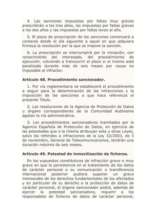 4. Las sanciones impuestas por faltas muy graves
prescribirán a los tres años, las impuestas por faltas graves
a los dos años y las impuestas por faltas leves al año.
   5. El plazo de prescripción de las sanciones comenzará a
contarse desde el día siguiente a aquel en que adquiera
firmeza la resolución por la que se impone la sanción.
   6. La prescripción se interrumpirá por la iniciación, con
conocimiento del interesado, del procedimiento de
ejecución, volviendo a transcurrir el plazo si el mismo está
paralizado durante más de seis meses por causa no
imputable al infractor.

Artículo 48. Procedimiento sancionador.
  1. Por vía reglamentaria se establecerá el procedimiento
a seguir para la determinación de las infracciones y la
imposición de las sanciones a que hace referencia el
presente Título.
  2. Las resoluciones de la Agencia de Protección de Datos
u órgano correspondiente de la Comunidad Autónoma
agotan la vía administrativa.
   3. Los procedimientos sancionadores tramitados por la
Agencia Española de Protección de Datos, en ejercicio de
las potestades que a la misma atribuyan esta u otras Leyes,
salvo los referidos a infracciones de la Ley 32/2003, de 3
de noviembre, General de Telecomunicaciones, tendrán una
duración máxima de seis meses.

Artículo 49. Potestad de inmovilización de ficheros.
   En los supuestos constitutivos de infracción grave o muy
grave en que la persistencia en el tratamiento de los datos
de carácter personal o su comunicación o transferencia
internacional   posterior   pudiera   suponer     un   grave
menoscabo de los derechos fundamentales de los afectados
y en particular de su derecho a la protección de datos de
carácter personal, el órgano sancionador podrá, además de
ejercer la potestad sancionadora, requerir a los
responsables de ficheros de datos de carácter personal,
 