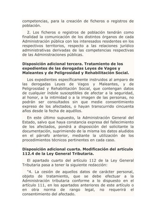 competencias, para la creación de ficheros o registros de
población.
   2. Los ficheros o registros de población tendrán como
finalidad la comunicación de los distintos órganos de cada
Administración pública con los interesados residentes en los
respectivos territorios, respecto a las relaciones jurídico
administrativas derivadas de las competencias respectivas
de las Administraciones públicas.

Disposición adicional tercera. Tratamiento de los
expedientes de las derogadas Leyes de Vagos y
Maleantes y de Peligrosidad y Rehabilitación Social.
   Los expedientes específicamente instruidos al amparo de
las derogadas Leyes de Vagos y Maleantes, y de
Peligrosidad y Rehabilitación Social, que contengan datos
de cualquier índole susceptibles de afectar a la seguridad,
al honor, a la intimidad o a la imagen de las personas, no
podrán ser consultados sin que medie consentimiento
expreso de los afectados, o hayan transcurrido cincuenta
años desde la fecha de aquéllos.
  En este último supuesto, la Administración General del
Estado, salvo que haya constancia expresa del fallecimiento
de los afectados, pondrá a disposición del solicitante la
documentación, suprimiendo de la misma los datos aludidos
en el párrafo anterior, mediante la utilización de los
procedimientos técnicos pertinentes en cada caso.

Disposición adicional cuarta. Modificación del artículo
112.4 de la Ley General Tributaria.
   El apartado cuarto del artículo 112 de la Ley General
Tributaria pasa a tener la siguiente redacción:
   "4. La cesión de aquellos datos de carácter personal,
objeto de tratamiento, que se debe efectuar a la
Administración tributaria conforme a lo dispuesto en el
artículo 111, en los apartados anteriores de este artículo o
en otra norma de rango legal, no requerirá el
consentimiento del afectado.
 