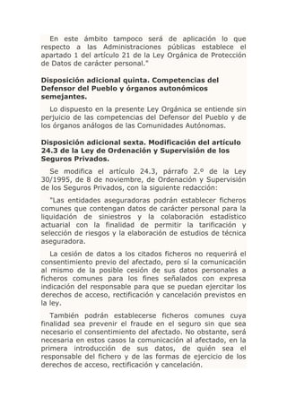 En este ámbito tampoco será de aplicación lo que
respecto a las Administraciones públicas establece el
apartado 1 del artículo 21 de la Ley Orgánica de Protección
de Datos de carácter personal."

Disposición adicional quinta. Competencias del
Defensor del Pueblo y órganos autonómicos
semejantes.
   Lo dispuesto en la presente Ley Orgánica se entiende sin
perjuicio de las competencias del Defensor del Pueblo y de
los órganos análogos de las Comunidades Autónomas.

Disposición adicional sexta. Modificación del artículo
24.3 de la Ley de Ordenación y Supervisión de los
Seguros Privados.
  Se modifica el artículo 24.3, párrafo 2.º de la Ley
30/1995, de 8 de noviembre, de Ordenación y Supervisión
de los Seguros Privados, con la siguiente redacción:
   "Las entidades aseguradoras podrán establecer ficheros
comunes que contengan datos de carácter personal para la
liquidación de siniestros y la colaboración estadístico
actuarial con la finalidad de permitir la tarificación y
selección de riesgos y la elaboración de estudios de técnica
aseguradora.
   La cesión de datos a los citados ficheros no requerirá el
consentimiento previo del afectado, pero sí la comunicación
al mismo de la posible cesión de sus datos personales a
ficheros comunes para los fines señalados con expresa
indicación del responsable para que se puedan ejercitar los
derechos de acceso, rectificación y cancelación previstos en
la ley.
   También podrán establecerse ficheros comunes cuya
finalidad sea prevenir el fraude en el seguro sin que sea
necesario el consentimiento del afectado. No obstante, será
necesaria en estos casos la comunicación al afectado, en la
primera introducción de sus datos, de quién sea el
responsable del fichero y de las formas de ejercicio de los
derechos de acceso, rectificación y cancelación.
 