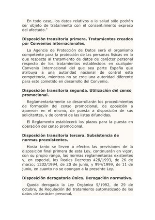 En todo caso, los datos relativos a la salud sólo podrán
ser objeto de tratamiento con el consentimiento expreso
del afectado."

Disposición transitoria primera. Tratamientos creados
por Convenios internacionales.
   La Agencia de Protección de Datos será el organismo
competente para la protección de las personas físicas en lo
que respecta al tratamiento de datos de carácter personal
respecto de los tratamientos establecidos en cualquier
Convenio Internacional del que sea parte España que
atribuya a una autoridad nacional de control esta
competencia, mientras no se cree una autoridad diferente
para este cometido en desarrollo del Convenio.

Disposición transitoria segunda. Utilización del censo
promocional.
   Reglamentariamente se desarrollarán los procedimientos
de formación del censo promocional, de oposición a
aparecer en el mismo, de puesta a disposición de sus
solicitantes, y de control de las listas difundidas.
  El Reglamento establecerá los plazos para la puesta en
operación del censo promocional.

Disposición transitoria tercera. Subsistencia de
normas preexistentes.
   Hasta tanto se lleven a efectos las previsiones de la
disposición final primera de esta Ley, continuarán en vigor,
con su propio rango, las normas reglamentarias existentes
y, en especial, los Reales Decretos 428/1993, de 26 de
marzo; 1332/1994, de 20 de junio, y 994/1999, de 11 de
junio, en cuanto no se opongan a la presente Ley.

Disposición derogatoria única. Derogación normativa.
  Queda derogada la Ley Orgánica 5/1992, de 29 de
octubre, de Regulación del tratamiento automatizado de los
datos de carácter personal.
 