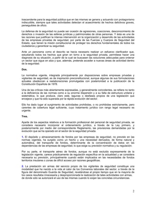 trascendente para la seguridad pública que en las mismas se genera y actuando con protagonismo
indiscutible, siempre que tales actividades detectan el acaecimiento de hechos delictivos graves,
perseguibles de oficio.

La defensa de la seguridad no puede ser ocasión de agresiones, coacciones, desconocimiento de
derechos o invasión de las esferas jurídicas y patrimoniales de otras personas. Y ésta es una de
las razones que justifican la intensa intervención en la organización y desarrollo de las actividades
de las empresas privadas de seguridad, por parte de las Fuerzas y Cuerpos de Seguridad del
Estado, que tienen la misión constitucional de proteger los derechos fundamentales de todos los
ciudadanos y garantizar su seguridad.

Ante un panorama como el descrito se hacía necesario realizar un esfuerzo clarificador que,
estudiando todos los hechos que giran en torno a la seguridad privada, permitiese hacer una
diagnosis de su situación, a partir de la cual se buscasen las soluciones adecuadas para ordenar
un sector que sigue en alza y que, además, pretende acceder a nuevas áreas de actividad dentro
de la seguridad.

Dos.

La normativa vigente, integrada principalmente por disposiciones sobre empresas privadas y
vigilantes de seguridad, es de inspiración preconstitucional, aunque algunas de sus formulaciones
actuales obedezcan a reelaboraciones promulgadas con posterioridad a la publicación de la
Constitución Española de 1978.

Una de las críticas más abiertamente expresadas, y generalmente coincidentes, se refiere no tanto
a la deficiencia de las normas como a su enorme dispersión y a su falta de estructura unitaria y
sistemática, lo que produce, claro está, lagunas o desfases propios de una legislación que
envejece y que ha sido superada por la rápida evolución del sector.

Ello ha dado lugar al surgimiento de actividades prohibidas, o no prohibidas estrictamente, pero
carentes de cobertura legal suficiente, cuyo tratamiento jurídico con rango legal necesario es
urgente.

Tres.

Aparte de los aspectos relativos a la formación profesional del personal de seguridad privada, se
considera necesario incorporar al ordenamiento jurídico, a través de la Ley primero, y
posteriormente por medio del correspondiente Reglamento, las previsiones demandadas por la
evolución que se ha operado en el sector de la seguridad privada.

1. El depósito y almacenamiento de fondos por las empresas de seguridad, no previsto en las
normas vigentes, ha surgido como un hecho y una necesidad derivados, de forma natural y
automática, del transporte de fondos, determinante de la concentración de éstos en las
dependencias de las empresas de seguridad, lo que exige su previsión normativa y su regulación.

Por su parte, el transporte aéreo de fondos, aunque no está excluido expresamente de la
legislación vigente, carece prácticamente de regulación específica en la actualidad y se considera
necesaria su previsión, principalmente cuando están implicados en las necesidades de fondos
territorios insulares o zonas de difícil acceso por razones geográficas.

2. La prestación sin armas del servicio propio de los vigilantes de seguridad constituye una
modalidad que ha nacido a la vida al calor de los Convenios laborales del sector, a través de la
figura del denominado Guarda de Seguridad, revelándose al propio tiempo que en la mayoría de
los casos resultaba innecesaria y desproporcionada la realización de tales actividades con armas,
de donde sólo se autorizará el uso de las mismas cuando lo exijan las concretas circunstancias.




                                                                                                   2
 