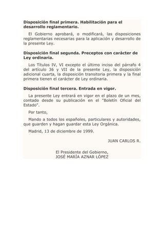 Disposición final primera. Habilitación para el
desarrollo reglamentario.
   El Gobierno aprobará, o modificará, las disposiciones
reglamentarias necesarias para la aplicación y desarrollo de
la presente Ley.

Disposición final segunda. Preceptos con carácter de
Ley ordinaria.
   Los Títulos IV, VI excepto el último inciso del párrafo 4
del artículo 36 y VII de la presente Ley, la disposición
adicional cuarta, la disposición transitoria primera y la final
primera tienen el carácter de Ley ordinaria.

Disposición final tercera. Entrada en vigor.
  La presente Ley entrará en vigor en el plazo de un mes,
contado desde su publicación en el "Boletín Oficial del
Estado".
  Por tanto,
  Mando a todos los españoles, particulares y autoridades,
que guarden y hagan guardar esta Ley Orgánica.
  Madrid, 13 de diciembre de 1999.

                                             JUAN CARLOS R.

                 El Presidente del Gobierno,
                 JOSÉ MARÍA AZNAR LÓPEZ
 