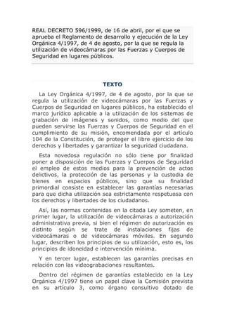 REAL DECRETO 596/1999, de 16 de abril, por el que se
aprueba el Reglamento de desarrollo y ejecución de la Ley
Orgánica 4/1997, de 4 de agosto, por la que se regula la
utilización de videocámaras por las Fuerzas y Cuerpos de
Seguridad en lugares públicos.




                           TEXTO
  La Ley Orgánica 4/1997, de 4 de agosto, por la que se
regula la utilización de videocámaras por las Fuerzas y
Cuerpos de Seguridad en lugares públicos, ha establecido el
marco jurídico aplicable a la utilización de los sistemas de
grabación de imágenes y sonidos, como medio del que
pueden servirse las Fuerzas y Cuerpos de Seguridad en el
cumplimiento de su misión, encomendada por el artículo
104 de la Constitución, de proteger el libre ejercicio de los
derechos y libertades y garantizar la seguridad ciudadana.
   Esta novedosa regulación no sólo tiene por finalidad
poner a disposición de las Fuerzas y Cuerpos de Seguridad
el empleo de estos medios para la prevención de actos
delictivos, la protección de las personas y la custodia de
bienes en espacios públicos, sino que su finalidad
primordial consiste en establecer las garantías necesarias
para que dicha utilización sea estrictamente respetuosa con
los derechos y libertades de los ciudadanos.
   Así, las normas contenidas en la citada Ley someten, en
primer lugar, la utilización de videocámaras a autorización
administrativa previa, si bien el régimen de autorización es
distinto según se trate de instalaciones fijas de
videocámaras o de videocámaras móviles. En segundo
lugar, describen los principios de su utilización, esto es, los
principios de idoneidad e intervención mínima.
   Y en tercer lugar, establecen las garantías precisas en
relación con las videograbaciones resultantes.
  Dentro del régimen de garantías establecido en la Ley
Orgánica 4/1997 tiene un papel clave la Comisión prevista
en su artículo 3, como órgano consultivo dotado de
 