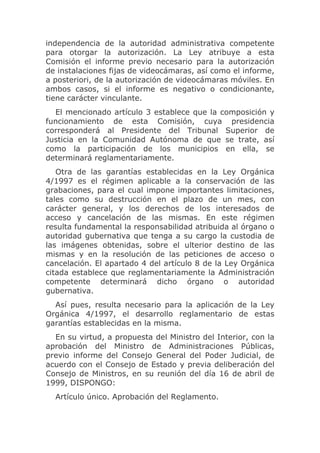 independencia de la autoridad administrativa competente
para otorgar la autorización. La Ley atribuye a esta
Comisión el informe previo necesario para la autorización
de instalaciones fijas de videocámaras, así como el informe,
a posteriori, de la autorización de videocámaras móviles. En
ambos casos, si el informe es negativo o condicionante,
tiene carácter vinculante.
  El mencionado artículo 3 establece que la composición y
funcionamiento de esta Comisión, cuya presidencia
corresponderá al Presidente del Tribunal Superior de
Justicia en la Comunidad Autónoma de que se trate, así
como la participación de los municipios en ella, se
determinará reglamentariamente.
   Otra de las garantías establecidas en la Ley Orgánica
4/1997 es el régimen aplicable a la conservación de las
grabaciones, para el cual impone importantes limitaciones,
tales como su destrucción en el plazo de un mes, con
carácter general, y los derechos de los interesados de
acceso y cancelación de las mismas. En este régimen
resulta fundamental la responsabilidad atribuida al órgano o
autoridad gubernativa que tenga a su cargo la custodia de
las imágenes obtenidas, sobre el ulterior destino de las
mismas y en la resolución de las peticiones de acceso o
cancelación. El apartado 4 del artículo 8 de la Ley Orgánica
citada establece que reglamentariamente la Administración
competente determinará dicho órgano o autoridad
gubernativa.
  Así pues, resulta necesario para la aplicación de la Ley
Orgánica 4/1997, el desarrollo reglamentario de estas
garantías establecidas en la misma.
  En su virtud, a propuesta del Ministro del Interior, con la
aprobación del Ministro de Administraciones Públicas,
previo informe del Consejo General del Poder Judicial, de
acuerdo con el Consejo de Estado y previa deliberación del
Consejo de Ministros, en su reunión del día 16 de abril de
1999, DISPONGO:
  Artículo único. Aprobación del Reglamento.
 