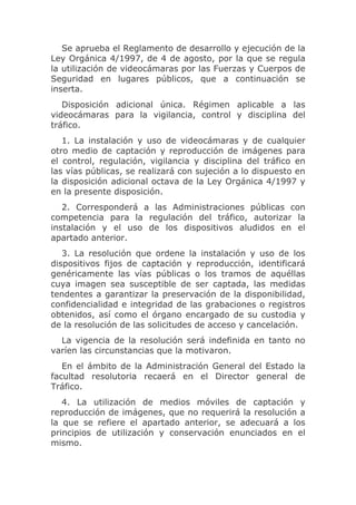 Se aprueba el Reglamento de desarrollo y ejecución de la
Ley Orgánica 4/1997, de 4 de agosto, por la que se regula
la utilización de videocámaras por las Fuerzas y Cuerpos de
Seguridad en lugares públicos, que a continuación se
inserta.
   Disposición adicional única. Régimen aplicable a las
videocámaras para la vigilancia, control y disciplina del
tráfico.
   1. La instalación y uso de videocámaras y de cualquier
otro medio de captación y reproducción de imágenes para
el control, regulación, vigilancia y disciplina del tráfico en
las vías públicas, se realizará con sujeción a lo dispuesto en
la disposición adicional octava de la Ley Orgánica 4/1997 y
en la presente disposición.
   2. Corresponderá a las Administraciones públicas con
competencia para la regulación del tráfico, autorizar la
instalación y el uso de los dispositivos aludidos en el
apartado anterior.
   3. La resolución que ordene la instalación y uso de los
dispositivos fijos de captación y reproducción, identificará
genéricamente las vías públicas o los tramos de aquéllas
cuya imagen sea susceptible de ser captada, las medidas
tendentes a garantizar la preservación de la disponibilidad,
confidencialidad e integridad de las grabaciones o registros
obtenidos, así como el órgano encargado de su custodia y
de la resolución de las solicitudes de acceso y cancelación.
  La vigencia de la resolución será indefinida en tanto no
varíen las circunstancias que la motivaron.
   En el ámbito de la Administración General del Estado la
facultad resolutoria recaerá en el Director general de
Tráfico.
   4. La utilización de medios móviles de captación y
reproducción de imágenes, que no requerirá la resolución a
la que se refiere el apartado anterior, se adecuará a los
principios de utilización y conservación enunciados en el
mismo.
 