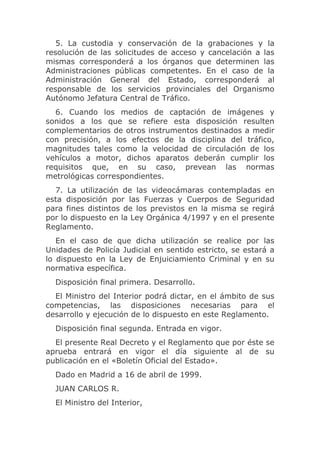 5. La custodia y conservación de la grabaciones y la
resolución de las solicitudes de acceso y cancelación a las
mismas corresponderá a los órganos que determinen las
Administraciones públicas competentes. En el caso de la
Administración General del Estado, corresponderá al
responsable de los servicios provinciales del Organismo
Autónomo Jefatura Central de Tráfico.
  6. Cuando los medios de captación de imágenes y
sonidos a los que se refiere esta disposición resulten
complementarios de otros instrumentos destinados a medir
con precisión, a los efectos de la disciplina del tráfico,
magnitudes tales como la velocidad de circulación de los
vehículos a motor, dichos aparatos deberán cumplir los
requisitos que, en su caso, prevean las normas
metrológicas correspondientes.
  7. La utilización de las videocámaras contempladas en
esta disposición por las Fuerzas y Cuerpos de Seguridad
para fines distintos de los previstos en la misma se regirá
por lo dispuesto en la Ley Orgánica 4/1997 y en el presente
Reglamento.
   En el caso de que dicha utilización se realice por las
Unidades de Policía Judicial en sentido estricto, se estará a
lo dispuesto en la Ley de Enjuiciamiento Criminal y en su
normativa específica.
  Disposición final primera. Desarrollo.
  El Ministro del Interior podrá dictar, en el ámbito de sus
competencias, las disposiciones necesarias para el
desarrollo y ejecución de lo dispuesto en este Reglamento.
  Disposición final segunda. Entrada en vigor.
  El presente Real Decreto y el Reglamento que por éste se
aprueba entrará en vigor el día siguiente al de su
publicación en el «Boletín Oficial del Estado».
  Dado en Madrid a 16 de abril de 1999.
  JUAN CARLOS R.
  El Ministro del Interior,
 
