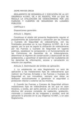 JAIME MAYOR OREJA
  REGLAMENTO DE DESARROLLO Y EJECUCIÓN DE LA LEY
ORGÁNICA 4/1997, DE 4 DE AGOSTO, POR LA QUE SE
REGULA LA UTILIZACIÓN DE VIDEOCÁMARAS POR LAS
FUERZAS Y CUERPOS DE SEGURIDAD EN LUGARES
PÚBLICOS
  CAPÍTULO I
  Disposiciones generales
  Artículo 1. Objeto.
   Constituye el objeto del presente Reglamento regular el
procedimiento de autorización y utilización por las Fuerzas
y Cuerpos de Seguridad de videocámaras, con las
finalidades previstas en la Ley Orgánica 4/1997, de 4 de
agosto, por la que se regula la utilización de videocámaras
por las Fuerzas y Cuerpos de Seguridad en lugares
públicos, establecer la composición y el funcionamiento de
las Comisiones de Garantías de la Videovigilancia,
determinar el régimen de conservación y destrucción de las
grabaciones, y garantizar el ejercicio por los ciudadanos de
los derechos de información, acceso y cancelación en
relación con aquéllas.
  Artículo 2. Delimitación del ámbito de aplicación.
  1. Lo establecido en este Reglamento no será de
aplicación a las instalaciones fijas de videocámaras que
realicen las Fuerzas Armadas y las Fuerzas y Cuerpos de
Seguridad en sus inmuebles, siempre que éstas se
dediquen exclusivamente a garantizar la seguridad y
protección interior o exterior de los mismos.
   2. Cuando las Fuerzas y Cuerpos de Seguridad utilicen
instalaciones fijas de videocámaras de las que no sean
titulares, y exista, por parte policial, un control y dirección
efectiva del proceso completo de captación, grabación,
visionado y custodia de las imágenes y sonidos, será de
aplicación lo previsto en la Ley Orgánica 4/1997, y en este
Reglamento.
 