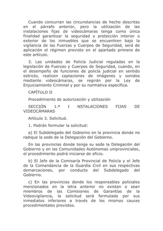 Cuando concurran las circunstancias de hecho descritas
en el párrafo anterior, pero la utilización de las
instalaciones fijas de videocámaras tenga como única
finalidad garantizar la seguridad y protección interior o
exterior de los inmuebles que se encuentren bajo la
vigilancia de las Fuerzas y Cuerpos de Seguridad, será de
aplicación el régimen previsto en el apartado primero de
este artículo.
   3. Las unidades de Policía Judicial reguladas en la
legislación de Fuerzas y Cuerpos de Seguridad, cuando, en
el desempeño de funciones de policía judicial en sentido
estricto, realicen captaciones de imágenes y sonidos
mediante videocámaras, se regirán por la Ley de
Enjuiciamiento Criminal y por su normativa específica.
  CAPÍTULO II
  Procedimiento de autorización y utilización
  SECCIÓN   1.ª            I   NSTALACIONES     FIJAS    DE
VIDEOCÁMARAS
  Artículo 3. Solicitud.
  1. Podrán formular la solicitud:
  a) El Subdelegado del Gobierno en la provincia donde no
radique la sede de la Delegación del Gobierno.
   En las provincias donde tenga su sede la Delegación del
Gobierno y en las Comunidades Autónomas uniprovinciales,
el procedimiento podrá iniciarse de oficio.
  b) El Jefe de la Comisaría Provincial de Policía y el Jefe
de la Comandancia de la Guardia Civil en sus respectivas
demarcaciones, por conducto del Subdelegado del
Gobierno.
   c) En las provincias donde los responsables policiales
mencionados en la letra anterior no existan o sean
miembros de las Comisiones de Garantías de la
Videovigilancia, la solicitud será formulada por sus
inmediatos inferiores a través de los mismos cauces
procedimentales previstos.
 