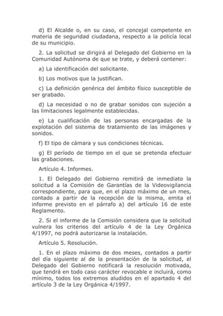 d) El Alcalde o, en su caso, el concejal competente en
materia de seguridad ciudadana, respecto a la policía local
de su municipio.
  2. La solicitud se dirigirá al Delegado del Gobierno en la
Comunidad Autónoma de que se trate, y deberá contener:
  a) La identificación del solicitante.
  b) Los motivos que la justifican.
  c) La definición genérica del ámbito físico susceptible de
ser grabado.
   d) La necesidad o no de grabar sonidos con sujeción a
las limitaciones legalmente establecidas.
  e) La cualificación de las personas encargadas de la
explotación del sistema de tratamiento de las imágenes y
sonidos.
  f) El tipo de cámara y sus condiciones técnicas.
   g) El período de tiempo en el que se pretenda efectuar
las grabaciones.
  Artículo 4. Informes.
   1. El Delegado del Gobierno remitirá de inmediato la
solicitud a la Comisión de Garantías de la Videovigilancia
correspondiente, para que, en el plazo máximo de un mes,
contado a partir de la recepción de la misma, emita el
informe previsto en el párrafo a) del artículo 16 de este
Reglamento.
  2. Si el informe de la Comisión considera que la solicitud
vulnera los criterios del artículo 4 de la Ley Orgánica
4/1997, no podrá autorizarse la instalación.
  Artículo 5. Resolución.
   1. En el plazo máximo de dos meses, contados a partir
del día siguiente al de la presentación de la solicitud, el
Delegado del Gobierno notificará la resolución motivada,
que tendrá en todo caso carácter revocable e incluirá, como
mínimo, todos los extremos aludidos en el apartado 4 del
artículo 3 de la Ley Orgánica 4/1997.
 