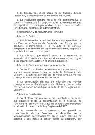 2. Si transcurrido dicho plazo no se hubiese dictado
resolución, la autorización se entenderá denegada.
   3. La resolución pondrá fin a la vía administrativa y
contra la misma cabrá interponer potestativamente recurso
de reposición o impugnarla directamente ante el orden
jurisdiccional contencioso-administrativo.
  S ECCIÓN 2.ª V IDEOCÁMARAS MÓVILES
  Artículo 6. Solicitud.
   1. Podrán formular la solicitud los mandos operativos de
las Fuerzas y Cuerpos de Seguridad del Estado por el
conducto reglamentario y el Alcalde o el concejal
competente en materia de seguridad ciudadana, respecto a
la policía local de su municipio.
   2. La solicitud, que deberá acreditar la necesidad e
idoneidad del uso de este tipo de videocámaras, se dirigirá
a los órganos señalados en el artículo siguiente.
  Artículo 7. Competencia para la autorización.
   1. En las Comunidades Autónomas uniprovinciales y en
las provincias donde tenga su sede la Delegación del
Gobierno, la autorización del uso de videocámaras móviles
corresponderá al Delegado del Gobierno.
  2. La autorización del uso de videocámaras móviles
corresponderá al Subdelegado del Gobierno en aquellas
provincias donde no radique la sede de la Delegación del
Gobierno.
  Artículo 8. Resolución.
   1. En el plazo máximo de un mes, contado a partir del
día siguiente al de la presentación de la solicitud, se
notificará la resolución motivada de acuerdo con lo previsto
en el artículo cuarto de la Ley Orgánica 4/1997.
   Si la resolución es autorizatoria, se pondrá en
conocimiento de la Comisión de Garantías de la
Videovigilancia correspondiente en el plazo máximo de
setenta y dos horas a contar desde su adopción, por
 
