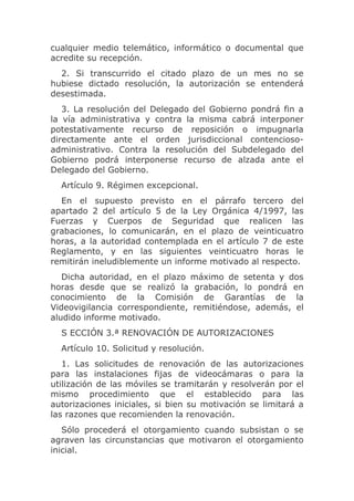 cualquier medio telemático, informático o documental que
acredite su recepción.
  2. Si transcurrido el citado plazo de un mes no se
hubiese dictado resolución, la autorización se entenderá
desestimada.
   3. La resolución del Delegado del Gobierno pondrá fin a
la vía administrativa y contra la misma cabrá interponer
potestativamente recurso de reposición o impugnarla
directamente ante el orden jurisdiccional contencioso-
administrativo. Contra la resolución del Subdelegado del
Gobierno podrá interponerse recurso de alzada ante el
Delegado del Gobierno.
  Artículo 9. Régimen excepcional.
  En el supuesto previsto en el párrafo tercero del
apartado 2 del artículo 5 de la Ley Orgánica 4/1997, las
Fuerzas y Cuerpos de Seguridad que realicen las
grabaciones, lo comunicarán, en el plazo de veinticuatro
horas, a la autoridad contemplada en el artículo 7 de este
Reglamento, y en las siguientes veinticuatro horas le
remitirán ineludiblemente un informe motivado al respecto.
   Dicha autoridad, en el plazo máximo de setenta y dos
horas desde que se realizó la grabación, lo pondrá en
conocimiento de la Comisión de Garantías de la
Videovigilancia correspondiente, remitiéndose, además, el
aludido informe motivado.
  S ECCIÓN 3.ª RENOVACIÓN DE AUTORIZACIONES
  Artículo 10. Solicitud y resolución.
   1. Las solicitudes de renovación de las autorizaciones
para las instalaciones fijas de videocámaras o para la
utilización de las móviles se tramitarán y resolverán por el
mismo procedimiento que el establecido para las
autorizaciones iniciales, si bien su motivación se limitará a
las razones que recomienden la renovación.
   Sólo procederá el otorgamiento cuando subsistan o se
agraven las circunstancias que motivaron el otorgamiento
inicial.
 